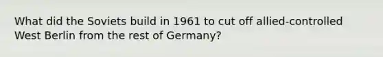 What did the Soviets build in 1961 to cut off allied‐controlled West Berlin from the rest of Germany?