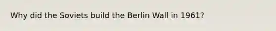 Why did the Soviets build the Berlin Wall in 1961?