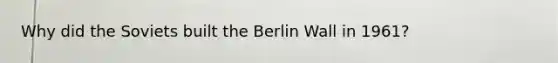 Why did the Soviets built the Berlin Wall in 1961?