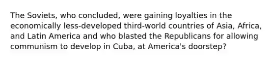 The Soviets, who concluded, were gaining loyalties in the economically less-developed third-world countries of Asia, Africa, and Latin America and who blasted the Republicans for allowing communism to develop in Cuba, at America's doorstep?