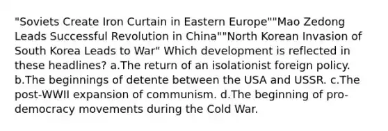 "Soviets Create Iron Curtain in Eastern Europe""Mao Zedong Leads Successful Revolution in China""North Korean Invasion of South Korea Leads to War" Which development is reflected in these headlines? a.The return of an isolationist foreign policy. b.The beginnings of detente between the USA and USSR. c.The post-WWII expansion of communism. d.The beginning of pro-democracy movements during the Cold War.