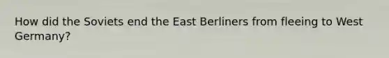 How did the Soviets end the East Berliners from fleeing to <a href='https://www.questionai.com/knowledge/krxw8xD363-west-germany' class='anchor-knowledge'>west germany</a>?