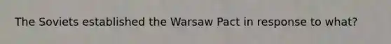 The Soviets established the Warsaw Pact in response to what?