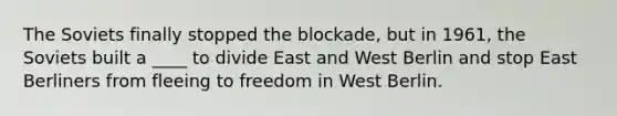 The Soviets finally stopped the blockade, but in 1961, the Soviets built a ____ to divide East and West Berlin and stop East Berliners from fleeing to freedom in West Berlin.