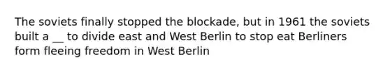 The soviets finally stopped the blockade, but in 1961 the soviets built a __ to divide east and West Berlin to stop eat Berliners form fleeing freedom in West Berlin