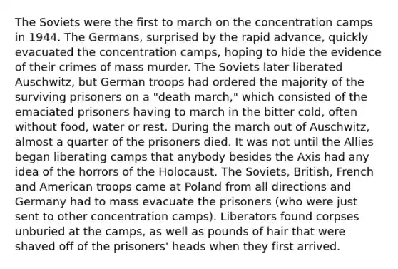 The Soviets were the first to march on the concentration camps in 1944. The Germans, surprised by the rapid advance, quickly evacuated the concentration camps, hoping to hide the evidence of their crimes of mass murder. The Soviets later liberated Auschwitz, but German troops had ordered the majority of the surviving prisoners on a "death march," which consisted of the emaciated prisoners having to march in the bitter cold, often without food, water or rest. During the march out of Auschwitz, almost a quarter of the prisoners died. It was not until the Allies began liberating camps that anybody besides the Axis had any idea of the horrors of the Holocaust. The Soviets, British, French and American troops came at Poland from all directions and Germany had to mass evacuate the prisoners (who were just sent to other concentration camps). Liberators found corpses unburied at the camps, as well as pounds of hair that were shaved off of the prisoners' heads when they first arrived.