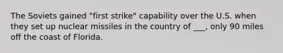 The Soviets gained "first strike" capability over the U.S. when they set up nuclear missiles in the country of ___, only 90 miles off the coast of Florida.