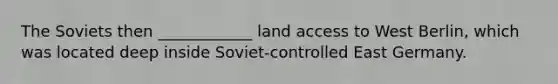 The Soviets then ____________ land access to West Berlin, which was located deep inside Soviet-controlled East Germany.