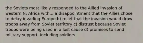 the Soviets most likely responded to the Allied invasion of western N. Africa with... a)disappointment that the Allies chose to delay invading Europe b) relief that the invasion would draw troops away from Soviet territory c) distrust because Soviet troops were being used in a lost cause d) promises to send military support, including soldiers