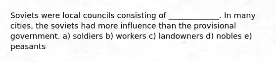 Soviets were local councils consisting of _____________. In many cities, the soviets had more influence than the provisional government. a) soldiers b) workers c) landowners d) nobles e) peasants