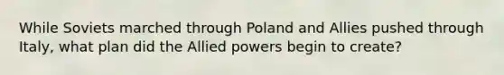 While Soviets marched through Poland and Allies pushed through Italy, what plan did the Allied powers begin to create?