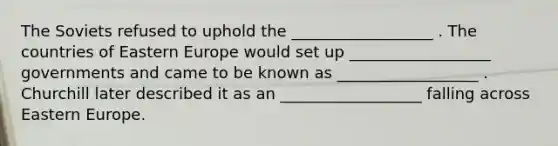 The Soviets refused to uphold the __________________ . The countries of <a href='https://www.questionai.com/knowledge/k6dJlLs4qr-eastern-europe' class='anchor-knowledge'>eastern europe</a> would set up __________________ governments and came to be known as __________________ . Churchill later described it as an __________________ falling across Eastern Europe.