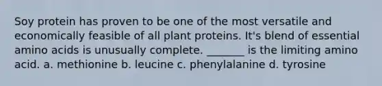 Soy protein has proven to be one of the most versatile and economically feasible of all plant proteins. It's blend of essential amino acids is unusually complete. _______ is the limiting amino acid. a. methionine b. leucine c. phenylalanine d. tyrosine