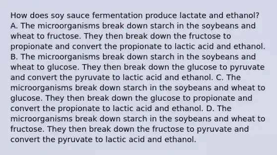 How does soy sauce fermentation produce lactate and ethanol? A. The microorganisms break down starch in the soybeans and wheat to fructose. They then break down the fructose to propionate and convert the propionate to lactic acid and ethanol. B. The microorganisms break down starch in the soybeans and wheat to glucose. They then break down the glucose to pyruvate and convert the pyruvate to lactic acid and ethanol. C. The microorganisms break down starch in the soybeans and wheat to glucose. They then break down the glucose to propionate and convert the propionate to lactic acid and ethanol. D. The microorganisms break down starch in the soybeans and wheat to fructose. They then break down the fructose to pyruvate and convert the pyruvate to lactic acid and ethanol.