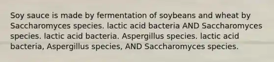 Soy sauce is made by fermentation of soybeans and wheat by Saccharomyces species. lactic acid bacteria AND Saccharomyces species. lactic acid bacteria. Aspergillus species. lactic acid bacteria, Aspergillus species, AND Saccharomyces species.​