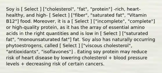 Soy is [ Select ] ["cholesterol", "fat", "protein"] -rich, heart-healthy, and high- [ Select ] ["fiber", "saturated fat", "Vitamin B12"] food. Moreover, it is a [ Select ] ["incomplete", "complete"] or high-quality protein, as it has the array of essential amino acids in the right quantities and is low in [ Select ] ["saturated fat", "monounsaturated fat"] fat. Soy also has naturally occurring phytoestrogens, called [ Select ] ["viscous cholesterol", "antioxidants", "isoflavones"] . Eating soy protein may reduce risk of heart disease by lowering cholesterol + blood pressure levels + decreasing risk of certain cancers.