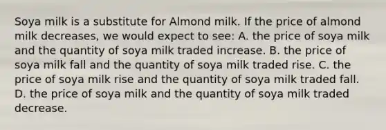 Soya milk is a substitute for Almond milk. If the price of almond milk decreases, we would expect to see: A. the price of soya milk and the quantity of soya milk traded increase. B. the price of soya milk fall and the quantity of soya milk traded rise. C. the price of soya milk rise and the quantity of soya milk traded fall. D. the price of soya milk and the quantity of soya milk traded decrease.