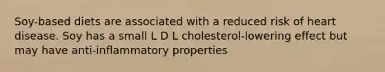 Soy-based diets are associated with a reduced risk of heart disease. Soy has a small L D L cholesterol-lowering effect but may have anti-inflammatory properties