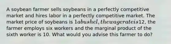 A soybean farmer sells soybeans in a perfectly competitive market and hires labor in a perfectly competitive market. The market price of soybeans is 1 a bushel, the wage rate is12, the farmer employs six workers and the marginal product of the sixth worker is 10. What would you advise this farmer to do?