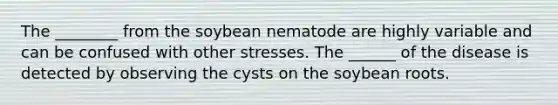 The ________ from the soybean nematode are highly variable and can be confused with other stresses. The ______ of the disease is detected by observing the cysts on the soybean roots.