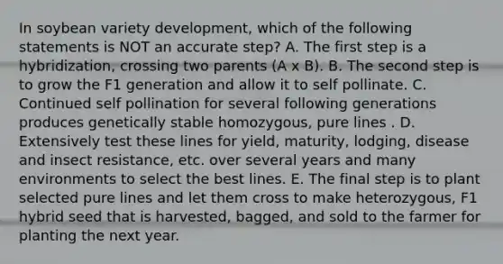 In soybean variety development, which of the following statements is NOT an accurate step? A. The first step is a hybridization, crossing two parents (A x B). B. The second step is to grow the F1 generation and allow it to self pollinate. C. Continued self pollination for several following generations produces genetically stable homozygous, pure lines . D. Extensively test these lines for yield, maturity, lodging, disease and insect resistance, etc. over several years and many environments to select the best lines. E. The final step is to plant selected pure lines and let them cross to make heterozygous, F1 hybrid seed that is harvested, bagged, and sold to the farmer for planting the next year.