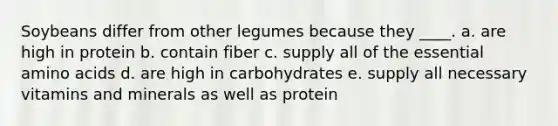 Soybeans differ from other legumes because they ____. a. are high in protein b. contain fiber c. supply all of the essential amino acids d. are high in carbohydrates e. supply all necessary vitamins and minerals as well as protein