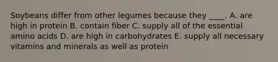 Soybeans differ from other legumes because they ____. A. are high in protein B. contain fiber C. supply all of the essential amino acids D. are high in carbohydrates E. supply all necessary vitamins and minerals as well as protein