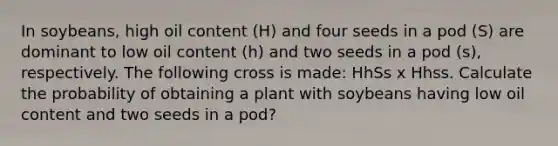 In soybeans, high oil content (H) and four seeds in a pod (S) are dominant to low oil content (h) and two seeds in a pod (s), respectively. The following cross is made: HhSs x Hhss. Calculate the probability of obtaining a plant with soybeans having low oil content and two seeds in a pod?