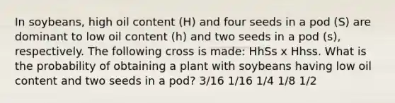 In soybeans, high oil content (H) and four seeds in a pod (S) are dominant to low oil content (h) and two seeds in a pod (s), respectively. The following cross is made: HhSs x Hhss. What is the probability of obtaining a plant with soybeans having low oil content and two seeds in a pod? 3/16 1/16 1/4 1/8 1/2