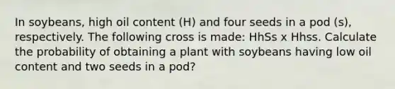 In soybeans, high oil content (H) and four seeds in a pod (s), respectively. The following cross is made: HhSs x Hhss. Calculate the probability of obtaining a plant with soybeans having low oil content and two seeds in a pod?