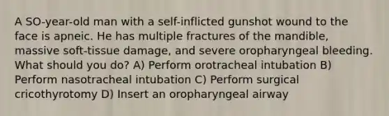 A SO-year-old man with a self-inflicted gunshot wound to the face is apneic. He has multiple fractures of the mandible, massive soft-tissue damage, and severe oropharyngeal bleeding. What should you do? A) Perform orotracheal intubation B) Perform nasotracheal intubation C) Perform surgical cricothyrotomy D) Insert an oropharyngeal airway