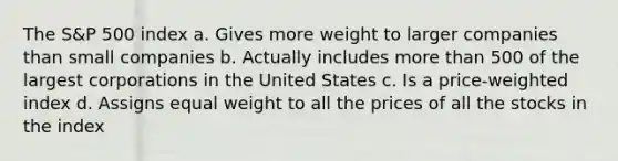 The S&P 500 index a. Gives more weight to larger companies than small companies b. Actually includes more than 500 of the largest corporations in the United States c. Is a price-weighted index d. Assigns equal weight to all the prices of all the stocks in the index