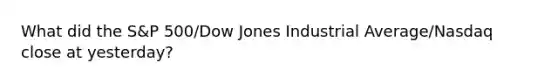 What did the S&P 500/Dow Jones Industrial Average/Nasdaq close at yesterday?