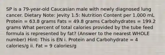 SP is a 79-year-old Caucasian male with newly diagnosed lung cancer. Dietary Note: Jevity 1.5: Nutrition Content per 1,000 mL Protein = 63.8 grams Fats = 49.8 grams Carbohydrates = 199.2 grams What percent of total calories provided by the tube feed formula is represented by fat? (Answer to the nearest WHOLE number) Hint: This is EN i. Protein and Carbohydrate = 4 calories/g ii. Fat = 9 calories/g