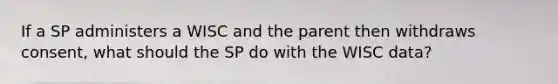 If a SP administers a WISC and the parent then withdraws consent, what should the SP do with the WISC data?