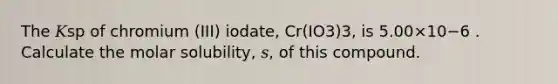 The 𝐾sp of chromium (III) iodate, Cr(IO3)3, is 5.00×10−6 . Calculate the molar solubility, 𝑠, of this compound.