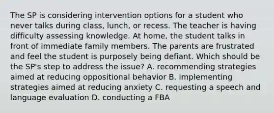 The SP is considering intervention options for a student who never talks during class, lunch, or recess. The teacher is having difficulty assessing knowledge. At home, the student talks in front of immediate family members. The parents are frustrated and feel the student is purposely being defiant. Which should be the SP's step to address the issue? A. recommending strategies aimed at reducing oppositional behavior B. implementing strategies aimed at reducing anxiety C. requesting a speech and language evaluation D. conducting a FBA