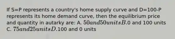 If S=P represents a country's home supply curve and D=100-P represents its home demand curve, then the equilibrium price and quantity in autarky are: A. 50 and 50 units B.0 and 100 units C. 75 and 25 units D.100 and 0 units