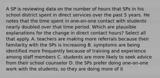 A SP is reviewing data on the number of hours that SPs in his school district spent in direct services over the past 5 years. He notes that the time spent in one-on-one contact with students nearly doubled over that time period. Which are plausible explanations for the change in direct contact hours? Select all that apply. A. teachers are making more referrals because their familarity with the SPs is increasing B. symptoms are being identified more frequently because of training and experience among staff members C. students are more likely to seek advice from their school counselor D. the SPs prefer doing one-on-one work with the students, so they are doing more of it