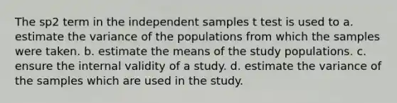 The sp2 term in the independent samples t test is used to a. estimate the variance of the populations from which the samples were taken. b. estimate the means of the study populations. c. ensure the internal validity of a study. d. estimate the variance of the samples which are used in the study.