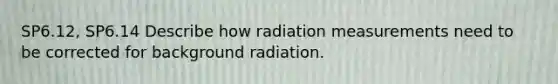 SP6.12, SP6.14 Describe how radiation measurements need to be corrected for background radiation.