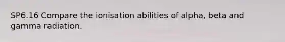 SP6.16 Compare the ionisation abilities of alpha, beta and gamma radiation.