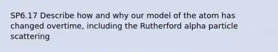 SP6.17 Describe how and why our model of the atom has changed overtime, including the Rutherford alpha particle scattering