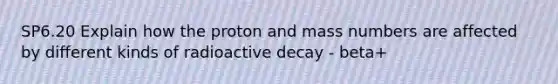 SP6.20 Explain how the proton and mass numbers are affected by different kinds of radioactive decay - beta+