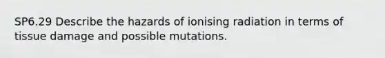 SP6.29 Describe the hazards of ionising radiation in terms of tissue damage and possible mutations.