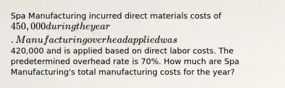 Spa Manufacturing incurred direct materials costs of 450,000 during the year. Manufacturing overhead applied was420,000 and is applied based on direct labor costs. The predetermined overhead rate is 70%. How much are Spa Manufacturing's total manufacturing costs for the year?