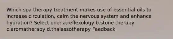 Which spa therapy treatment makes use of essential oils to increase circulation, calm the nervous system and enhance hydration? Select one: a.reflexology b.stone therapy c.aromatherapy d.thalassotherapy Feedback