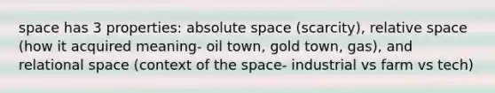 space has 3 properties: absolute space (scarcity), relative space (how it acquired meaning- oil town, gold town, gas), and relational space (context of the space- industrial vs farm vs tech)