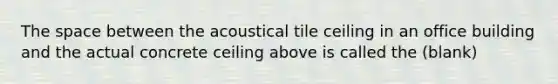 The space between the acoustical tile ceiling in an office building and the actual concrete ceiling above is called the (blank)