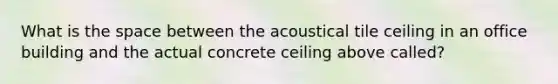 What is the space between the acoustical tile ceiling in an office building and the actual concrete ceiling above called?